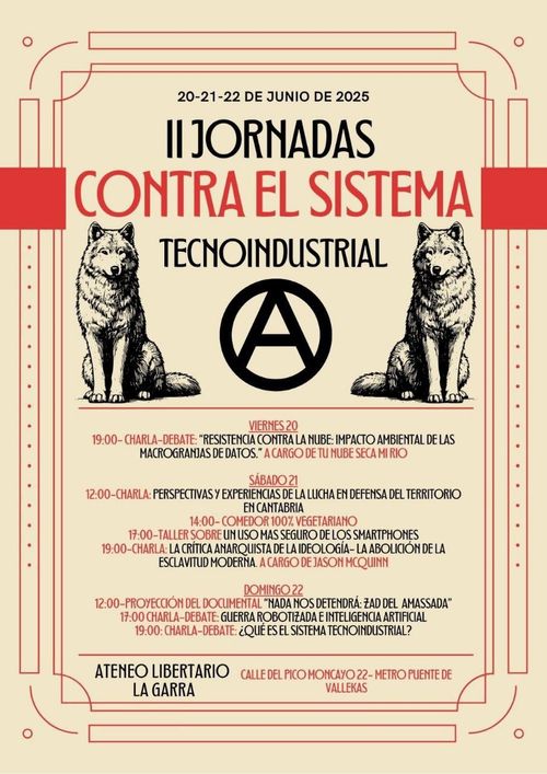 II Jornadas contra el Sistema Tecnoindustrial

20-21-22 de junio de 2025

II Jornadas contra el sistema tecnoindustrial

Imagen dos lobos, símbolo de anarquía y colores rojo y negro

Viernes 20: Charla debate: Resistencias contra el impacto ambiental de las macrogranjas de datos. A cargo de Tunubesecamirio

Sábado 21
12:00 Perspectivas y experiencias de la lucha de defensa del territorio en cantabria
17:00 Tallers sobre un uso más seguro de los smartphones
19:00 charla: la crítica anarquista de la ideología: la abolicición de la esclavitud moderna. A cargo de Jason McQuinn

Doming 22
12:00 Proyección del documental "Nada nos detendrá: Zad del Amassada"
17:00 Guerra robotizada e Inteligencia Artificial
19:00 ¿Qué es el sistema tecnoindustrial?

Ateneo Libertario La Garra. Calle Pico del Moncayo 22. Metro Puente de Vallekas