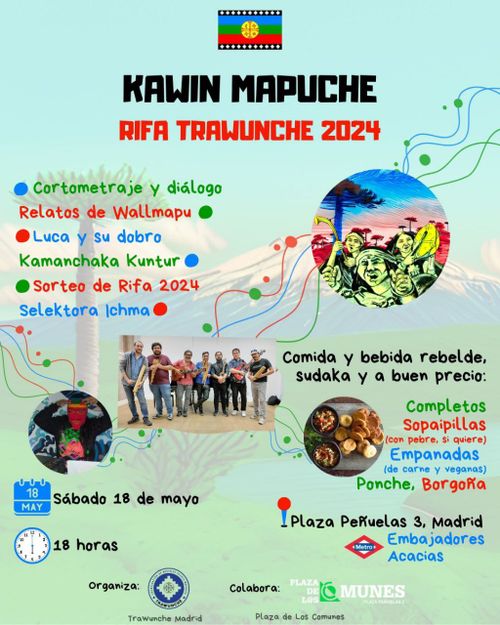Kawin Mapuche
Rifa Trawunche 2024
Cortometraje y diálogo
Relatos de Wallmapu
Luca y su dobro
Kamanchaka Kuntur
Sorteo de Rifa 2024
Selektora Ichma
Comida y bebida rebelde, sudaka y a buen precio:
Completos
Sopaipillas (con pebre, si quiere)
Empanadas (de carne y veganas)
Ponche, Borgoña
Sábado 18 de mayo
18 horas
Plaza Peñuelas 3, Madrid
Metro Embajadores Acacias
Organiza: Trawunche Madrid
Colabora: Plaza de los Comunes